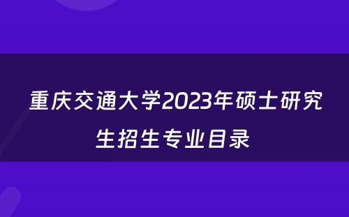 重庆交通大学2023年硕士研究生招生专业目录 