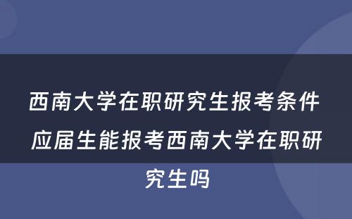 西南大学在职研究生报考条件 应届生能报考西南大学在职研究生吗