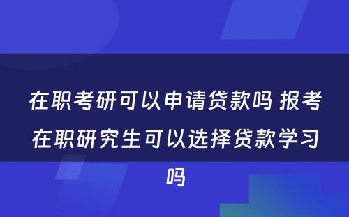 在职考研可以申请贷款吗 报考在职研究生可以选择贷款学习吗