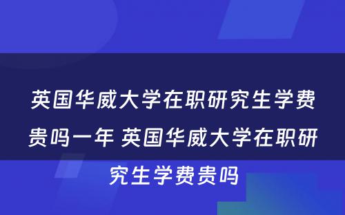 英国华威大学在职研究生学费贵吗一年 英国华威大学在职研究生学费贵吗