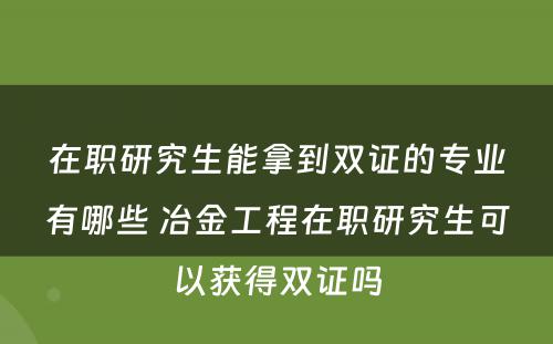 在职研究生能拿到双证的专业有哪些 冶金工程在职研究生可以获得双证吗