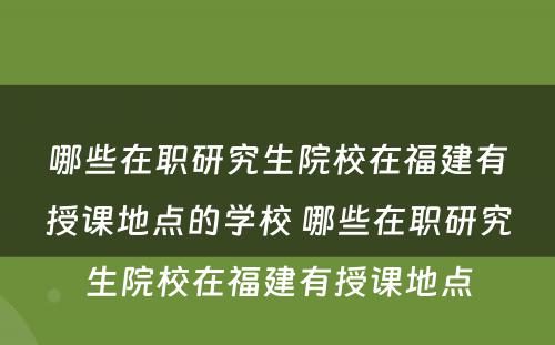 哪些在职研究生院校在福建有授课地点的学校 哪些在职研究生院校在福建有授课地点