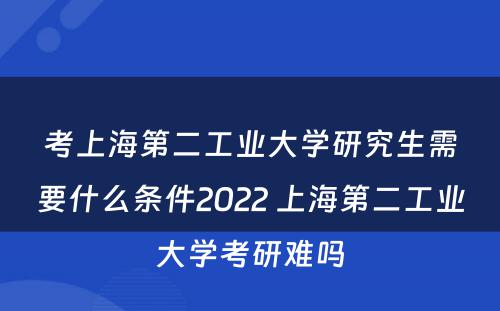 考上海第二工业大学研究生需要什么条件2022 上海第二工业大学考研难吗