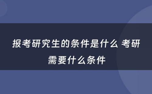 报考研究生的条件是什么 考研需要什么条件