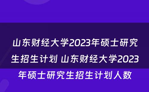 山东财经大学2023年硕士研究生招生计划 山东财经大学2023年硕士研究生招生计划人数