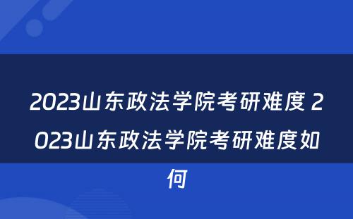 2023山东政法学院考研难度 2023山东政法学院考研难度如何