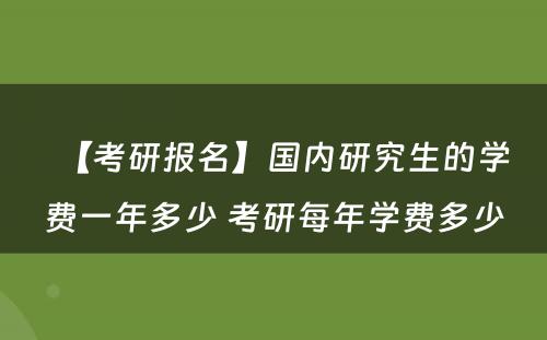 【考研报名】国内研究生的学费一年多少 考研每年学费多少