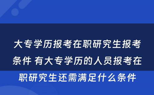 大专学历报考在职研究生报考条件 有大专学历的人员报考在职研究生还需满足什么条件