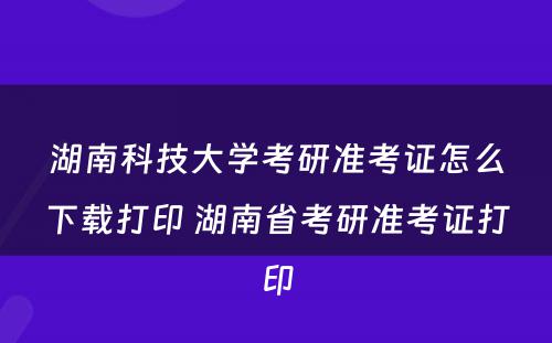 湖南科技大学考研准考证怎么下载打印 湖南省考研准考证打印