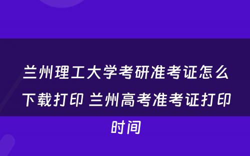 兰州理工大学考研准考证怎么下载打印 兰州高考准考证打印时间