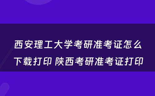 西安理工大学考研准考证怎么下载打印 陕西考研准考证打印