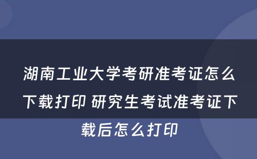 湖南工业大学考研准考证怎么下载打印 研究生考试准考证下载后怎么打印