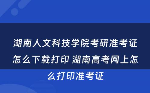 湖南人文科技学院考研准考证怎么下载打印 湖南高考网上怎么打印准考证