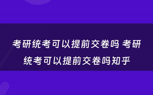 考研统考可以提前交卷吗 考研统考可以提前交卷吗知乎