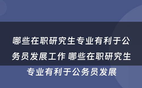 哪些在职研究生专业有利于公务员发展工作 哪些在职研究生专业有利于公务员发展