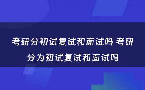 考研分初试复试和面试吗 考研分为初试复试和面试吗