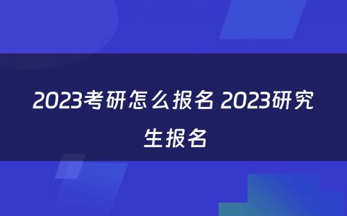 2023考研怎么报名 2023研究生报名