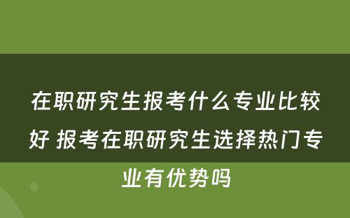 在职研究生报考什么专业比较好 报考在职研究生选择热门专业有优势吗