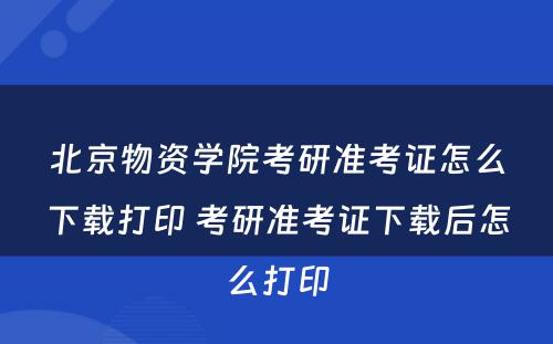 北京物资学院考研准考证怎么下载打印 考研准考证下载后怎么打印