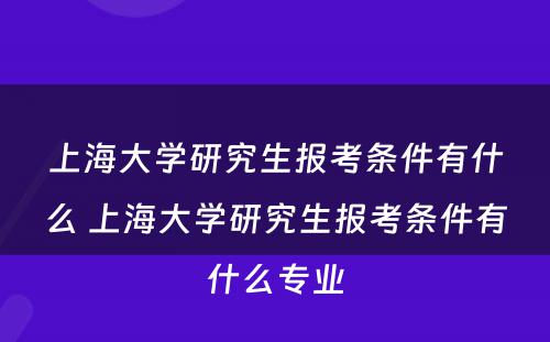 上海大学研究生报考条件有什么 上海大学研究生报考条件有什么专业