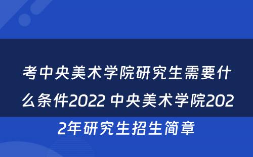 考中央美术学院研究生需要什么条件2022 中央美术学院2022年研究生招生简章