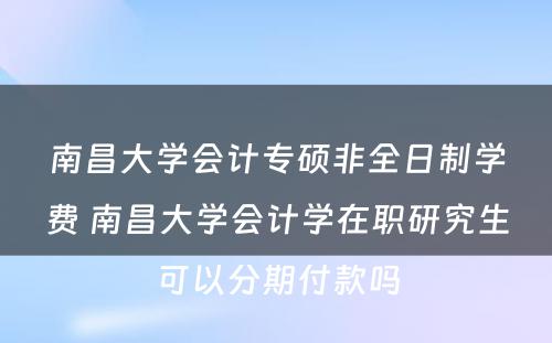 南昌大学会计专硕非全日制学费 南昌大学会计学在职研究生可以分期付款吗