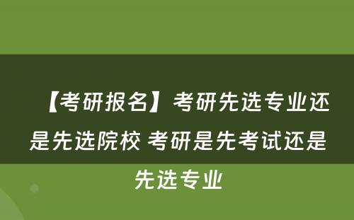 【考研报名】考研先选专业还是先选院校 考研是先考试还是先选专业