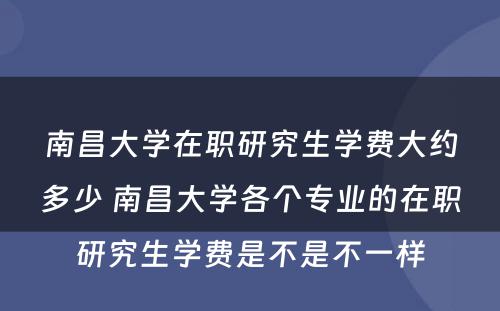 南昌大学在职研究生学费大约多少 南昌大学各个专业的在职研究生学费是不是不一样