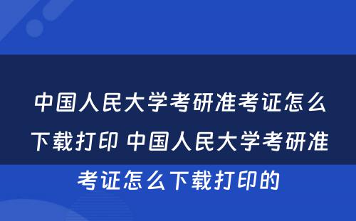 中国人民大学考研准考证怎么下载打印 中国人民大学考研准考证怎么下载打印的