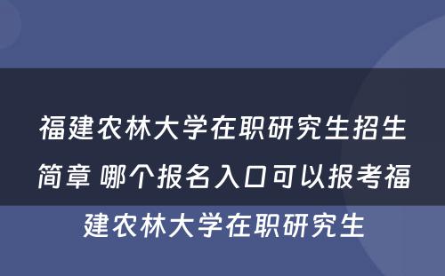 福建农林大学在职研究生招生简章 哪个报名入口可以报考福建农林大学在职研究生