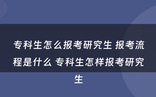 专科生怎么报考研究生 报考流程是什么 专科生怎样报考研究生