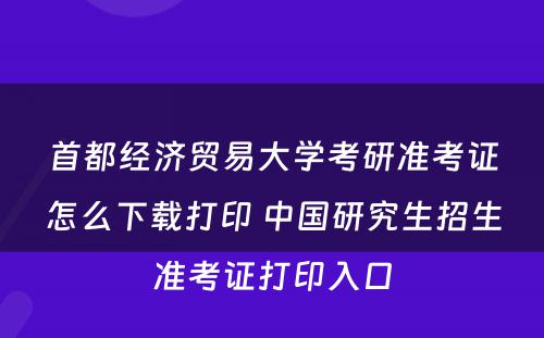 首都经济贸易大学考研准考证怎么下载打印 中国研究生招生准考证打印入口