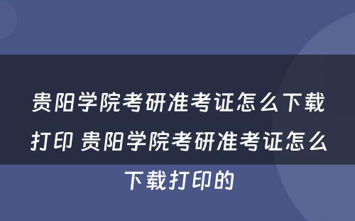 贵阳学院考研准考证怎么下载打印 贵阳学院考研准考证怎么下载打印的