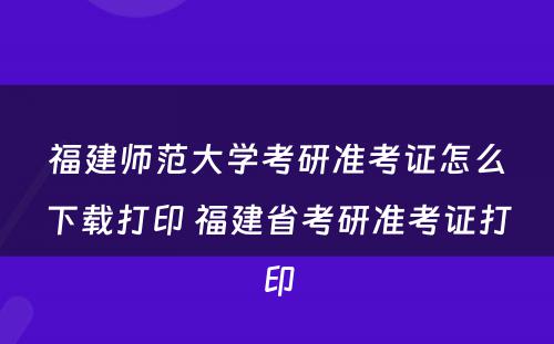 福建师范大学考研准考证怎么下载打印 福建省考研准考证打印