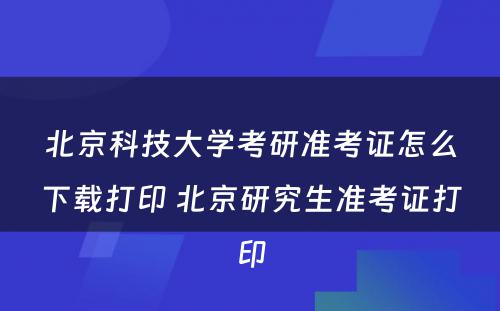 北京科技大学考研准考证怎么下载打印 北京研究生准考证打印