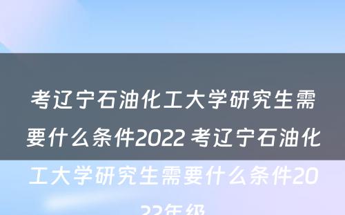 考辽宁石油化工大学研究生需要什么条件2022 考辽宁石油化工大学研究生需要什么条件2022年级