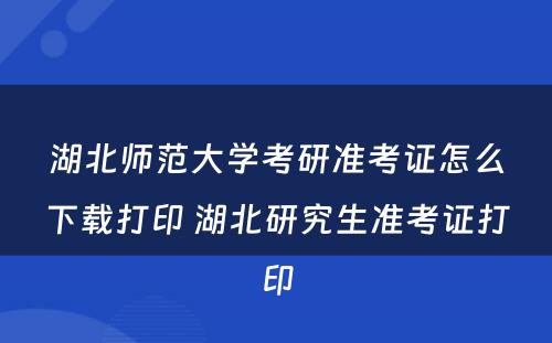 湖北师范大学考研准考证怎么下载打印 湖北研究生准考证打印