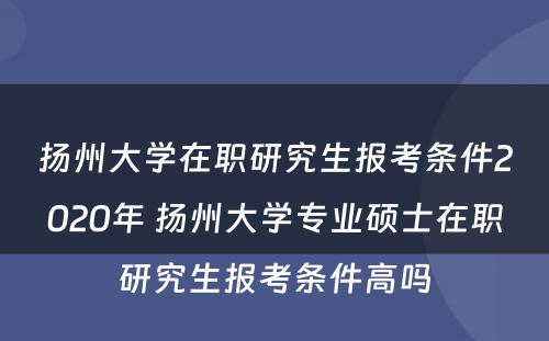 扬州大学在职研究生报考条件2020年 扬州大学专业硕士在职研究生报考条件高吗