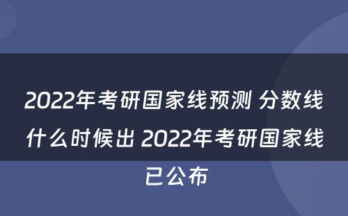 2022年考研国家线预测 分数线什么时候出 2022年考研国家线已公布