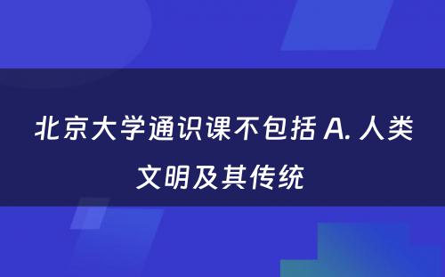 北京大学通识课不包括 A. 人类文明及其传统 