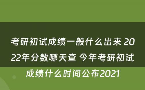 考研初试成绩一般什么出来 2022年分数哪天查 今年考研初试成绩什么时间公布2021