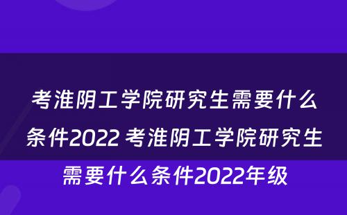 考淮阴工学院研究生需要什么条件2022 考淮阴工学院研究生需要什么条件2022年级