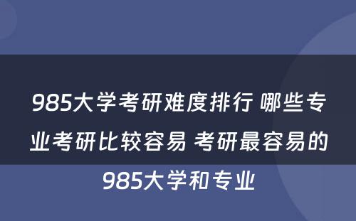 985大学考研难度排行 哪些专业考研比较容易 考研最容易的985大学和专业