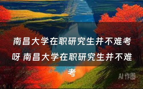 南昌大学在职研究生并不难考呀 南昌大学在职研究生并不难考