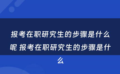 报考在职研究生的步骤是什么呢 报考在职研究生的步骤是什么