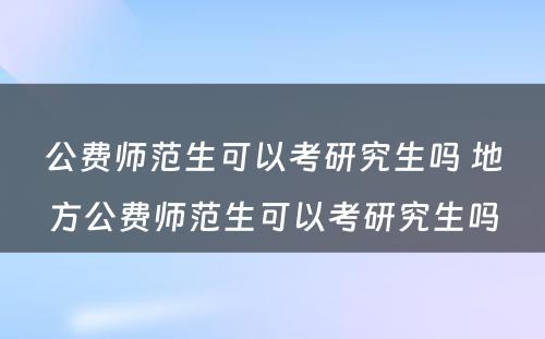 公费师范生可以考研究生吗 地方公费师范生可以考研究生吗