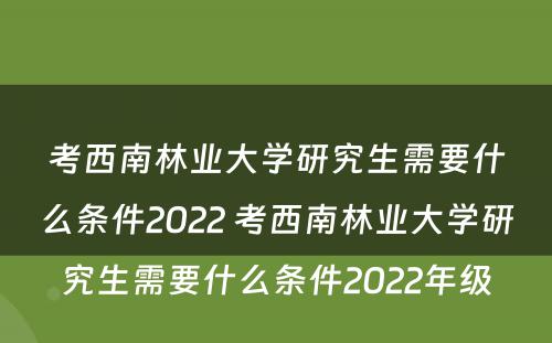 考西南林业大学研究生需要什么条件2022 考西南林业大学研究生需要什么条件2022年级