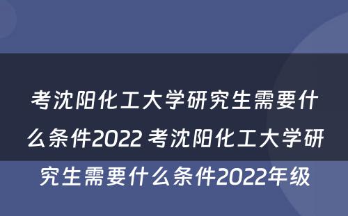 考沈阳化工大学研究生需要什么条件2022 考沈阳化工大学研究生需要什么条件2022年级