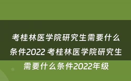考桂林医学院研究生需要什么条件2022 考桂林医学院研究生需要什么条件2022年级
