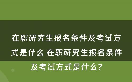 在职研究生报名条件及考试方式是什么 在职研究生报名条件及考试方式是什么？